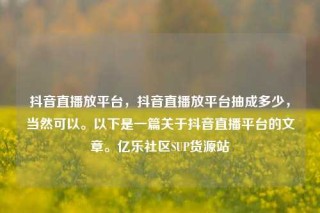 抖音直播放平台，抖音直播放平台抽成多少，当然可以。以下是一篇关于抖音直播平台的文章。亿乐社区SUP货源站