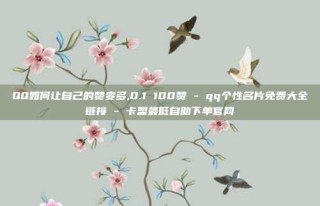QQ如何让自己的赞变多,0.1 100赞 - qq个性名片免费大全链接 - 卡盟最低自助下单官网