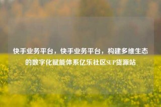 快手业务平台，快手业务平台，构建多维生态的数字化赋能体系亿乐社区SUP货源站