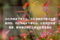 小红书阅读下单平台，小红书阅读下单平台是真的吗，小红书阅读下单平台，让购物变得更简单、更有趣亿乐社区低价自营货源站