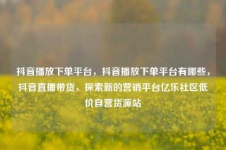 抖音播放下单平台，抖音播放下单平台有哪些，抖音直播带货，探索新的营销平台亿乐社区低价自营货源站