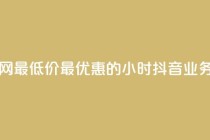抖音业务全网最低价24 - 最优惠的24小时抖音业务价格~
