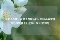 流量卡办理，流量卡办理入口，如何高效快捷地办理流量卡？亿乐社区SUP货源站