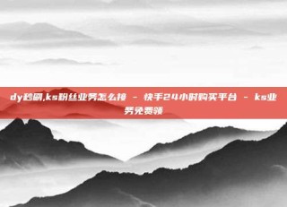dy秒刷,ks粉丝业务怎么接 - 快手24小时购买平台 - ks业务免费领