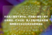 抖音真人播放下单平台，抖音真人播放下单平台有哪些，打卡抖音，真人主播开启全新直播购物模式亿乐社区低价自营货源站