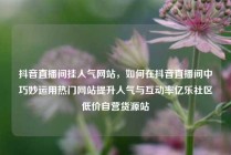 抖音直播间挂人气网站，如何在抖音直播间中巧妙运用热门网站提升人气与互动率亿乐社区低价自营货源站