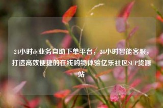 24小时dy业务自助下单平台，24小时智能客服，打造高效便捷的在线购物体验亿乐社区SUP货源站