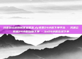 抖音粉丝秒到账便宜便宜,dy免费24小时下单平台 - 风速云商城24小时自助下单 - ks24小时在线下单