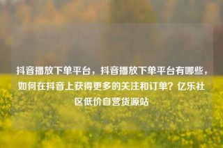 抖音播放下单平台，抖音播放下单平台有哪些，如何在抖音上获得更多的关注和订单？亿乐社区低价自营货源站