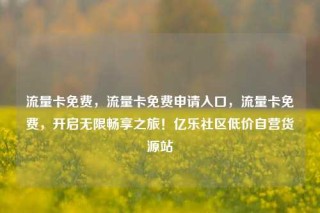 流量卡免费，流量卡免费申请入口，流量卡免费，开启无限畅享之旅！亿乐社区低价自营货源站