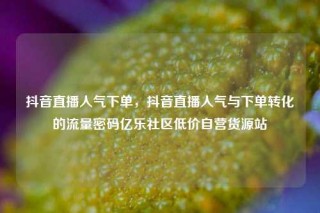 抖音直播人气下单，抖音直播人气与下单转化的流量密码亿乐社区低价自营货源站