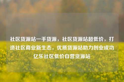 社区货源站一手货源	，社区货源站超低价，打造社区商业新生态，优质货源站助力创业成功亿乐社区低价自营货源站  第1张