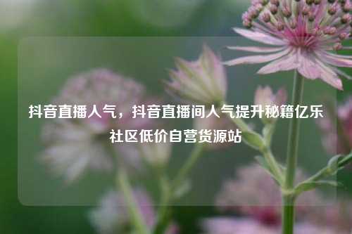 抖音直播人气	，抖音直播间人气提升秘籍亿乐社区低价自营货源站  第1张