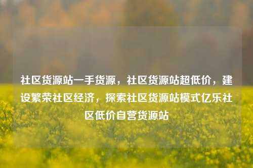 社区货源站一手货源，社区货源站超低价，建设繁荣社区经济	，探索社区货源站模式亿乐社区低价自营货源站  第1张