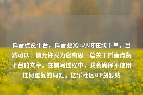 抖音点赞平台	，抖音业务24小时在线下单，当然可以，请允许我为您构思一篇关于抖音点赞平台的文章。在撰写过程中	，我会确保不使用任何重复的词汇	。亿乐社区SUP货源站  第1张