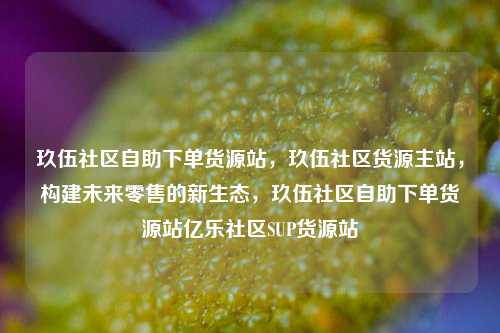 玖伍社区自助下单货源站，玖伍社区货源主站，构建未来零售的新生态	，玖伍社区自助下单货源站亿乐社区SUP货源站  第1张