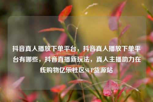 抖音真人播放下单平台	，抖音真人播放下单平台有哪些，抖音直播新玩法，真人主播助力在线购物亿乐社区SUP货源站  第1张