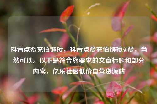 抖音点赞充值链接，抖音点赞充值链接50赞	，当然可以。以下是符合您要求的文章标题和部分内容，亿乐社区低价自营货源站  第1张