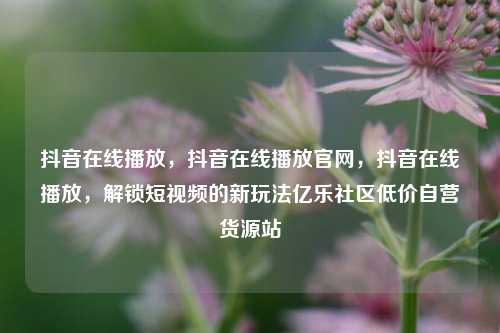 抖音在线播放，抖音在线播放官网	，抖音在线播放，解锁短视频的新玩法亿乐社区低价自营货源站  第1张