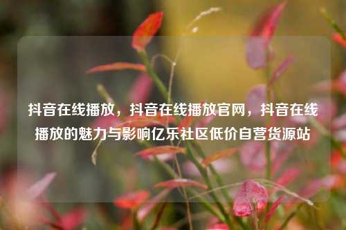 抖音在线播放，抖音在线播放官网，抖音在线播放的魅力与影响亿乐社区低价自营货源站  第1张