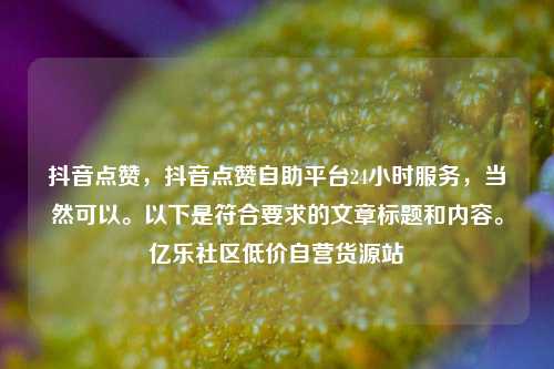 抖音点赞	，抖音点赞自助平台24小时服务，当然可以。以下是符合要求的文章标题和内容	。亿乐社区低价自营货源站  第1张