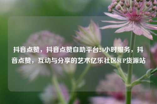 抖音点赞	，抖音点赞自助平台24小时服务，抖音点赞，互动与分享的艺术亿乐社区SUP货源站  第1张