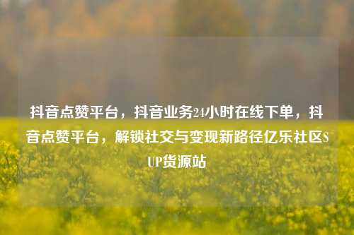 抖音点赞平台，抖音业务24小时在线下单，抖音点赞平台	，解锁社交与变现新路径亿乐社区SUP货源站  第1张