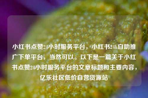 小红书点赞24小时服务平台，小红书24h自助推广下单平台，当然可以。以下是一篇关于小红书点赞24小时服务平台的文章标题和主要内容	，亿乐社区低价自营货源站  第1张
