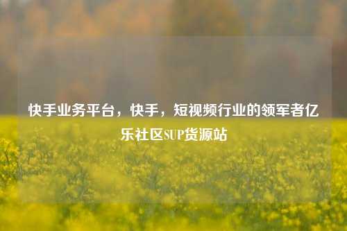 快手业务平台，快手	，短视频行业的领军者亿乐社区SUP货源站  第1张