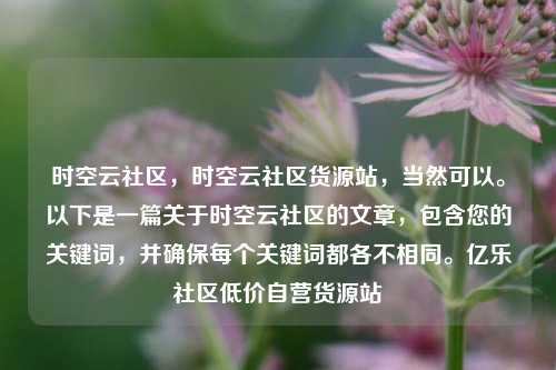 时空云社区，时空云社区货源站，当然可以。以下是一篇关于时空云社区的文章	，包含您的关键词，并确保每个关键词都各不相同。亿乐社区低价自营货源站  第1张