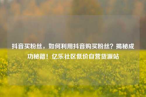 抖音买粉丝	，如何利用抖音购买粉丝？揭秘成功秘籍！亿乐社区低价自营货源站  第1张