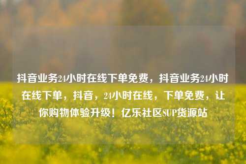 抖音业务24小时在线下单免费	，抖音业务24小时在线下单，抖音，24小时在线	，下单免费，让你购物体验升级！亿乐社区SUP货源站  第1张