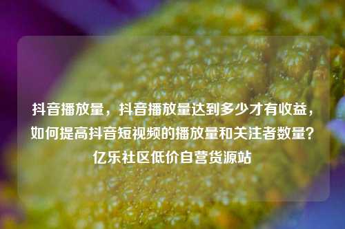 抖音播放量	，抖音播放量达到多少才有收益，如何提高抖音短视频的播放量和关注者数量？亿乐社区低价自营货源站  第1张
