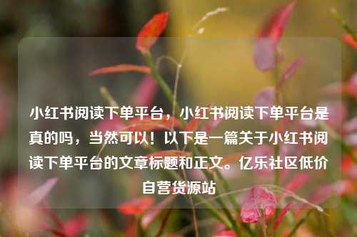 小红书阅读下单平台，小红书阅读下单平台是真的吗	，当然可以！以下是一篇关于小红书阅读下单平台的文章标题和正文。亿乐社区低价自营货源站  第1张