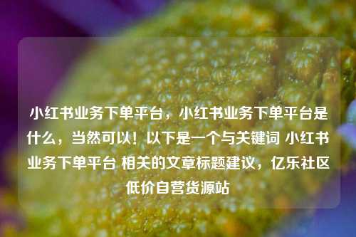 小红书业务下单平台，小红书业务下单平台是什么	，当然可以！以下是一个与关键词 小红书业务下单平台 相关的文章标题建议，亿乐社区低价自营货源站  第1张