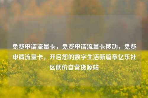 免费申请流量卡，免费申请流量卡移动	，免费申请流量卡，开启您的数字生活新篇章亿乐社区低价自营货源站  第1张