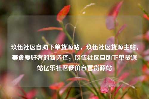 玖伍社区自助下单货源站，玖伍社区货源主站，美食爱好者的新选择	，玖伍社区自助下单货源站亿乐社区低价自营货源站  第1张