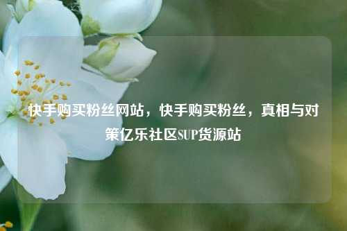 快手购买粉丝网站，快手购买粉丝	，真相与对策亿乐社区SUP货源站  第1张