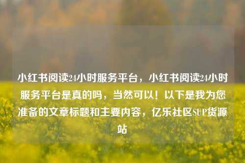 小红书阅读24小时服务平台，小红书阅读24小时服务平台是真的吗	，当然可以！以下是我为您准备的文章标题和主要内容，亿乐社区SUP货源站  第1张