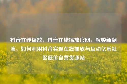 抖音在线播放，抖音在线播放官网，解锁新潮流	，如何利用抖音实现在线播放与互动亿乐社区低价自营货源站  第1张