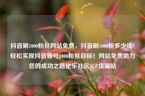 抖音刷1000粉丝网站免费	，抖音刷1000粉多少钱?轻松实现抖音账号1000粉丝目标！网站免费助力您的成功之路亿乐社区SUP货源站  第1张