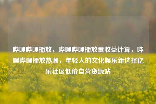 哔哩哔哩播放	，哔哩哔哩播放量收益计算，哔哩哔哩播放热潮，年轻人的文化娱乐新选择亿乐社区低价自营货源站  第1张