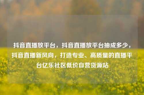 抖音直播放平台	，抖音直播放平台抽成多少，抖音直播新风向，打造专业、高质量的直播平台亿乐社区低价自营货源站  第1张