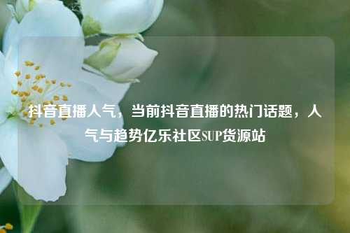 抖音直播人气，当前抖音直播的热门话题，人气与趋势亿乐社区SUP货源站  第1张