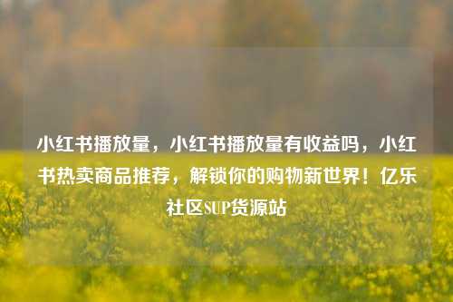 小红书播放量，小红书播放量有收益吗，小红书热卖商品推荐	，解锁你的购物新世界！亿乐社区SUP货源站  第1张
