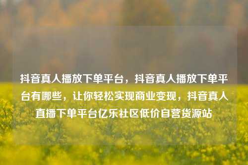 抖音真人播放下单平台，抖音真人播放下单平台有哪些	，让你轻松实现商业变现，抖音真人直播下单平台亿乐社区低价自营货源站  第1张