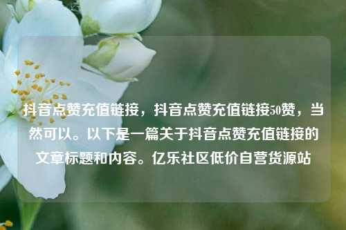 抖音点赞充值链接	，抖音点赞充值链接50赞，当然可以。以下是一篇关于抖音点赞充值链接的文章标题和内容。亿乐社区低价自营货源站  第1张