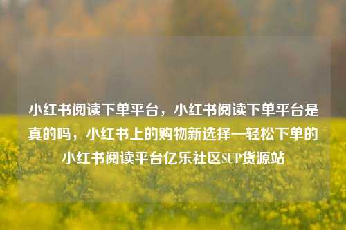 小红书阅读下单平台，小红书阅读下单平台是真的吗，小红书上的购物新选择—轻松下单的小红书阅读平台亿乐社区SUP货源站  第1张