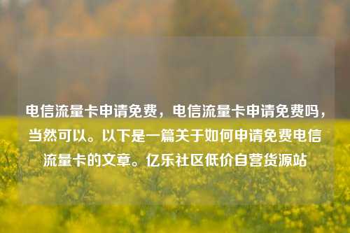 电信流量卡申请免费，电信流量卡申请免费吗	，当然可以	。以下是一篇关于如何申请免费电信流量卡的文章。亿乐社区低价自营货源站  第1张