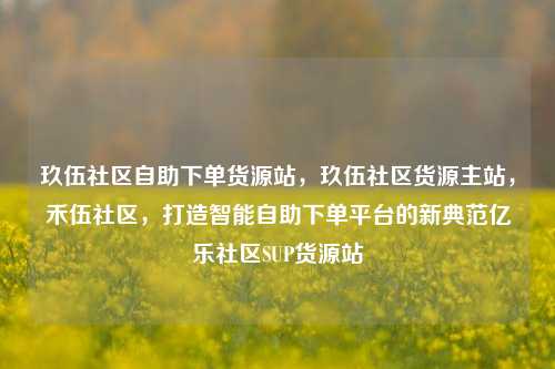 玖伍社区自助下单货源站	，玖伍社区货源主站，禾伍社区，打造智能自助下单平台的新典范亿乐社区SUP货源站  第1张